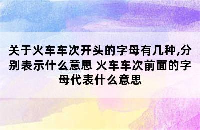 关于火车车次开头的字母有几种,分别表示什么意思 火车车次前面的字母代表什么意思